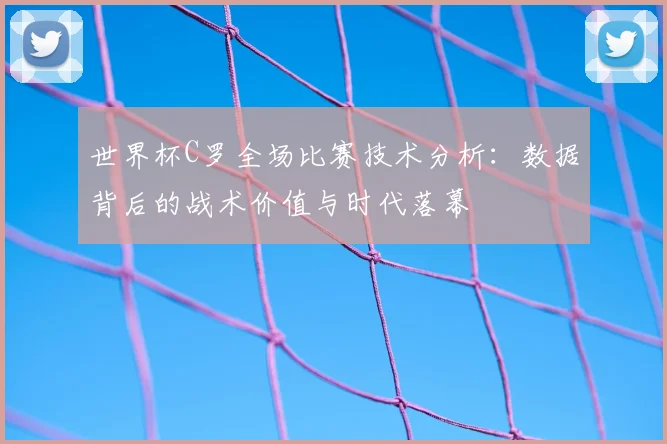 世界杯C罗全场比赛技术分析：数据背后的战术价值与时代落幕