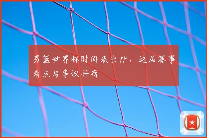 男篮世界杯时间表出炉,这届赛事看点与争议并存