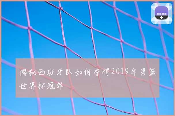 揭秘西班牙队如何夺得2019年男篮世界杯冠军