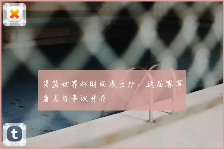 男篮世界杯时间表出炉,这届赛事看点与争议并存
