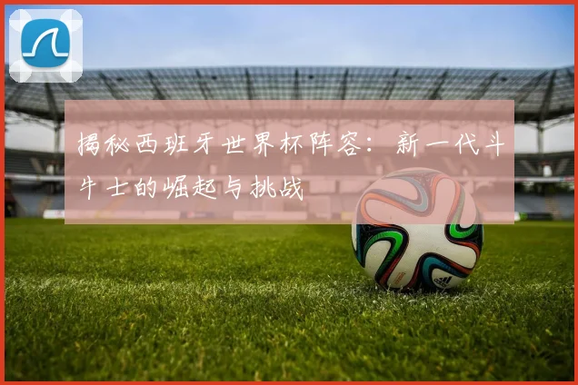 揭秘西班牙世界杯阵容：新一代斗牛士的崛起与挑战