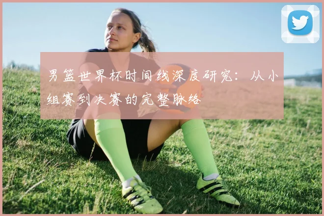 男篮世界杯时间线深度研究:从小组赛到决赛的完整脉络