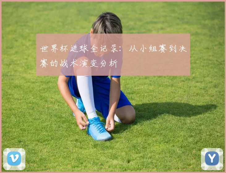 世界杯进球全记录：从小组赛到决赛的战术演变分析