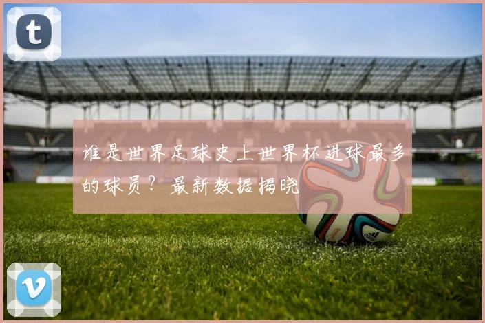 谁是世界足球史上世界杯进球最多的球员？最新数据揭晓