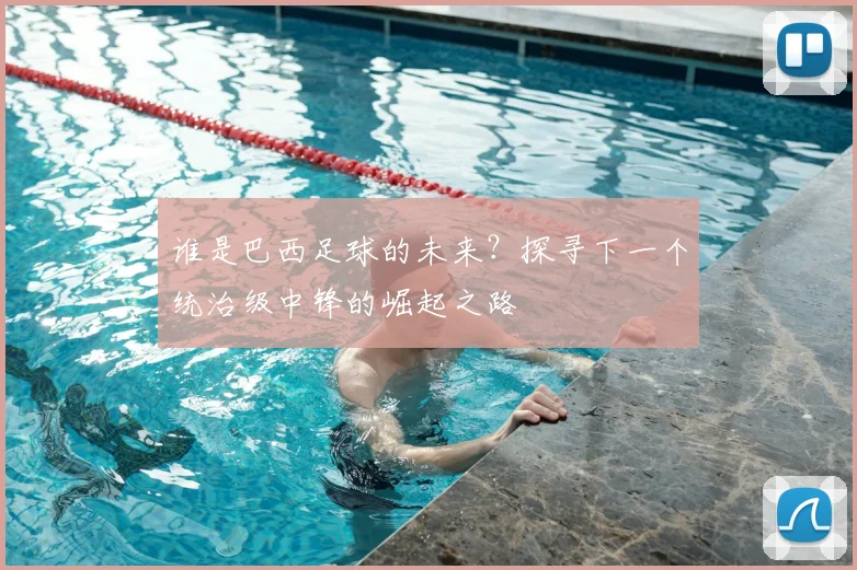 谁是巴西足球的未来？探寻下一个统治级中锋的崛起之路