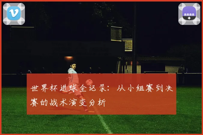 世界杯进球全记录：从小组赛到决赛的战术演变分析