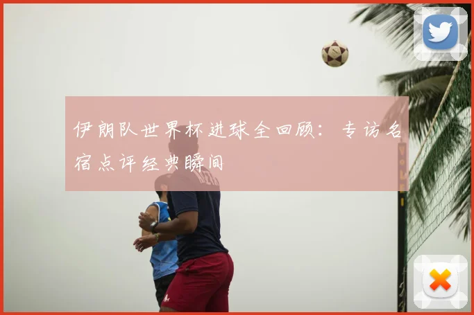 伊朗队世界杯进球全回顾:专访名宿点评经典瞬间