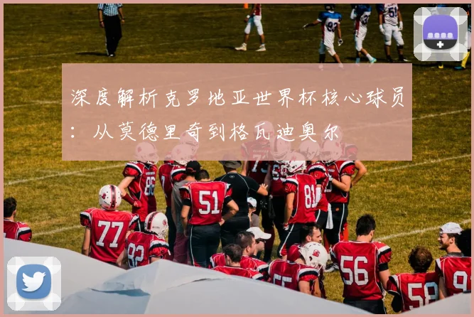 深度解析克罗地亚世界杯核心球员:从莫德里奇到格瓦迪奥尔