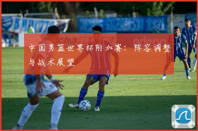 中国男篮世界杯附加赛:阵容调整与战术展望