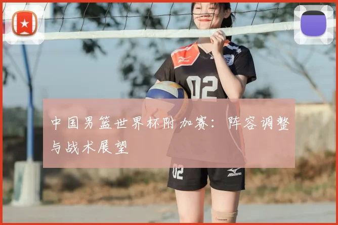 中国男篮世界杯附加赛:阵容调整与战术展望