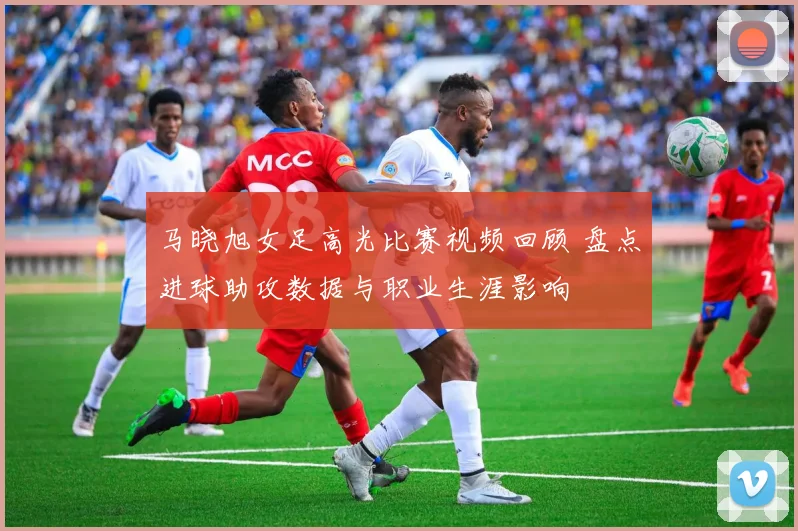 马晓旭女足高光比赛视频回顾 盘点进球助攻数据与职业生涯影响