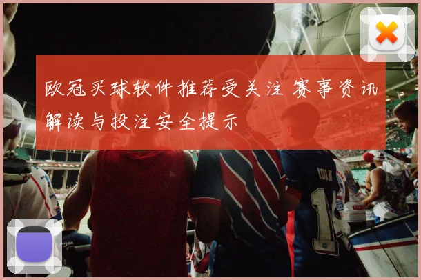 欧冠买球软件推荐受关注 赛事资讯解读与投注安全提示