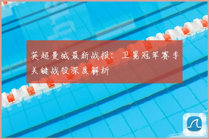 英超曼城最新战报：卫冕冠军赛季关键战役深度解析