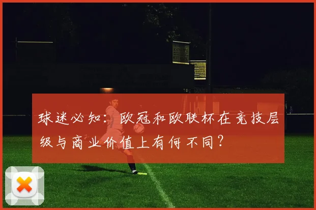 球迷必知：欧冠和欧联杯在竞技层级与商业价值上有何不同？
