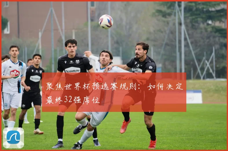 聚焦世界杯预选赛规则：如何决定最终32强席位