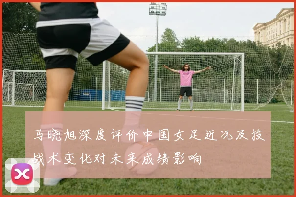 马晓旭深度评价中国女足近况及技战术变化对未来成绩影响
