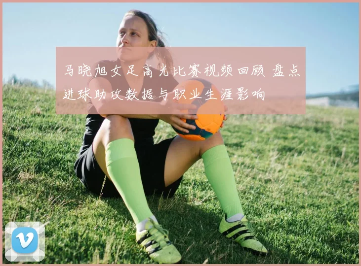 马晓旭女足高光比赛视频回顾 盘点进球助攻数据与职业生涯影响